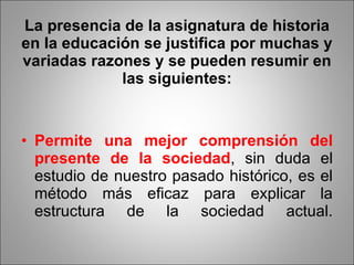 La presencia de la asignatura de historia en la educación se justifica por muchas y variadas razones y se pueden resumir en las siguientes: Permite una mejor comprensión del presente de la sociedad , sin duda el estudio de nuestro pasado histórico, es el método más eficaz para explicar la estructura de la sociedad actual. 