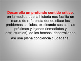 Desarrolla un profundo sentido crítico ,  en la medida que la historia nos facilita un marco de referencia donde situar los problemas sociales, explicando sus causas próximas y lejanas (inmediatas y estructurales), de los hechos, desarrollando así una plena conciencia ciudadana . 
