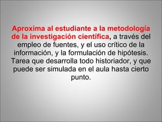 Aproxima al estudiante a la metodología de la investigación científica ,  a través del empleo de fuentes, y el uso crítico de la información, y la formulación de hipótesis. Tarea que desarrolla todo historiador, y que puede ser simulada en el aula hasta cierto punto. 