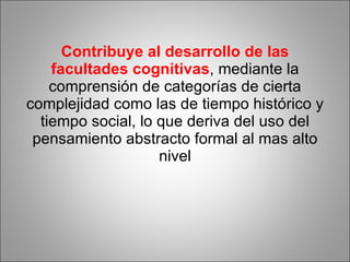 Contribuye al desarrollo de las facultades cognitivas , mediante la comprensión de categorías de cierta complejidad como las de tiempo histórico y tiempo social, lo que deriva del uso del pensamiento abstracto formal al mas alto nivel 