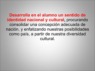 Desarrolla en el alumno un sentido de identidad nacional y cultural ,  procurando consolidar una concepción adecuada de nación, y enfatizando nuestras posibilidades como país, a partir de nuestra diversidad cultural. 