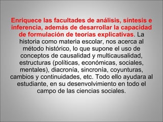 Enriquece las facultades de análisis, síntesis e inferencia, además de desarrollar la capacidad de formulación de teorías explicativas . La historia como materia escolar, nos acerca al método histórico, lo que supone el uso de conceptos de causalidad y multicausalidad, estructuras (políticas, económicas, sociales, mentales), diacronía, sincronía, coyunturas, cambios y continuidades, etc. Todo ello ayudara al estudiante, en su desenvolvimiento en todo el campo de las ciencias sociales. 