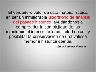 El verdadero valor de esta materia, radica en ser un inmejorable  laboratorio de análisis del pasado histórico , ayudándonos a comprender la complejidad de las relaciones al interior de la sociedad actual, y posibilitar la conservación de una valiosa memoria histórica común. Eddy Romero Meneses 