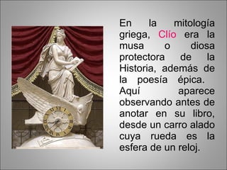 En la mitología griega,  Clío  era la musa o diosa protectora de la Historia, además de la poesía épica.  Aquí aparece observando antes de anotar en su libro, desde un carro alado cuya rueda es la esfera de un reloj. 