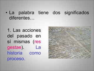 La palabra tiene dos significados diferentes… 1. Las acciones del pasado en sí mismas ( res gestae ).  La historia como proceso. 