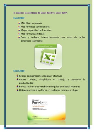 4. Explicar las ventajas de Excel 2010 vs. Excel 2007.

Excel 2007

       Más filas y columnas
       Más formatos condicionales
       Mayor capacidad de formatos
       Más formulas anidadas
       Crear y trabajar interactivamente con vistas de tablas
       dinámicas fácilmente.




Excel 2010

     Realice comparaciones rápidas y efectivas
     Ahorre tiempo, simplifique el trabajo y aumente            la
     productividad
     Rompa las barreras y trabaje en equipo de nuevas maneras
     Obtenga acceso a los libros en cualquier momento y lugar
 