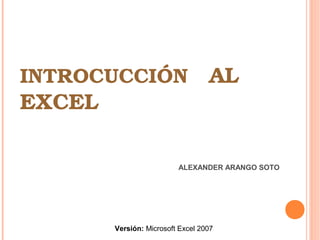 INTROCUCCIÓN   AL 
EXCEL
ALEXANDER ARANGO SOTO
Versión: Microsoft Excel 2007
 
