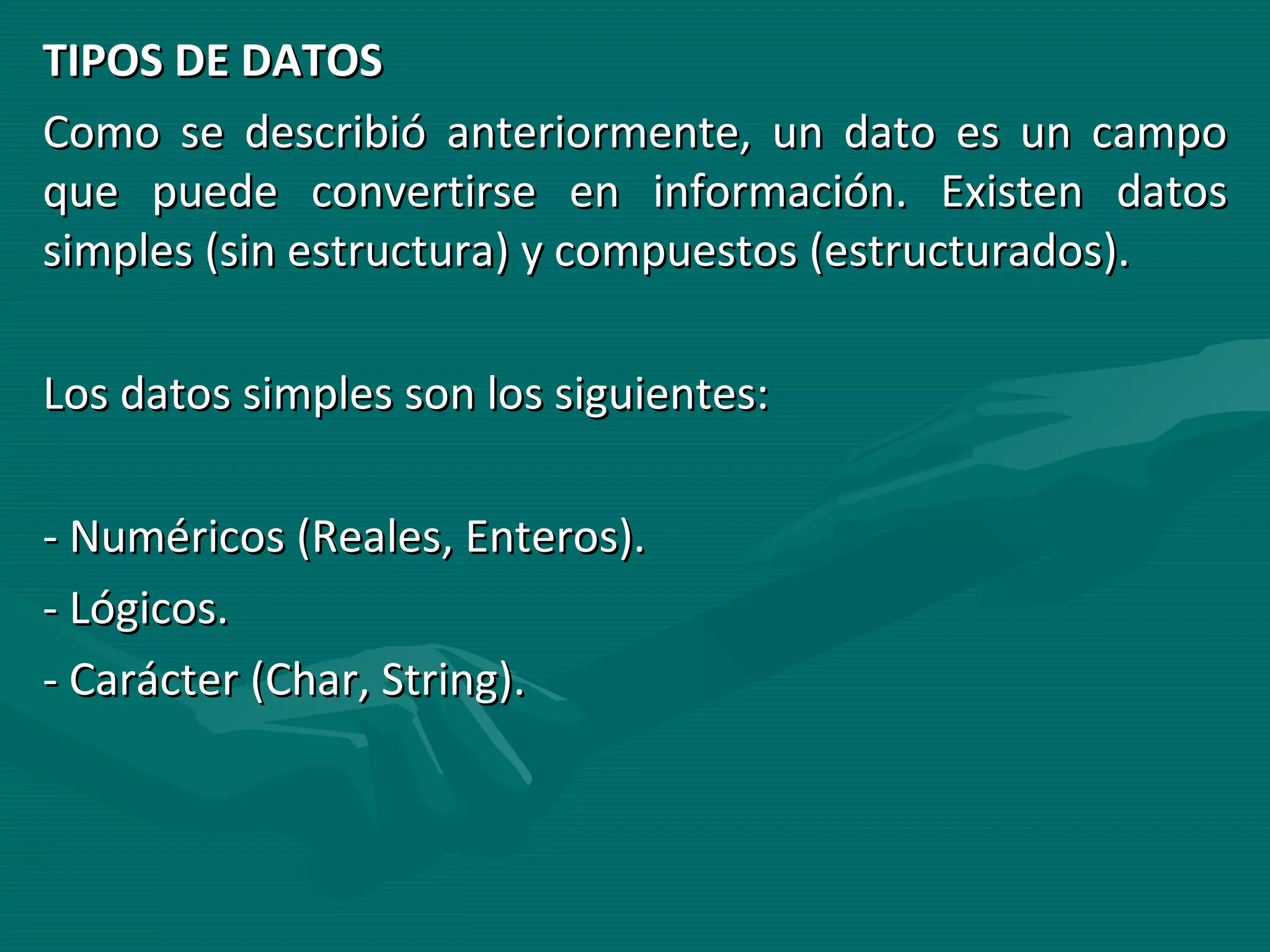 TIPOS DE DATOS Como se describió anteriormente, un dato es un campo que puede convertirse en información. Existen datos simples (sin estructura) y compuestos (estructurados). Los datos simples son los siguientes: - Numéricos (Reales, Enteros). - Lógicos. - Carácter (Char, String). 