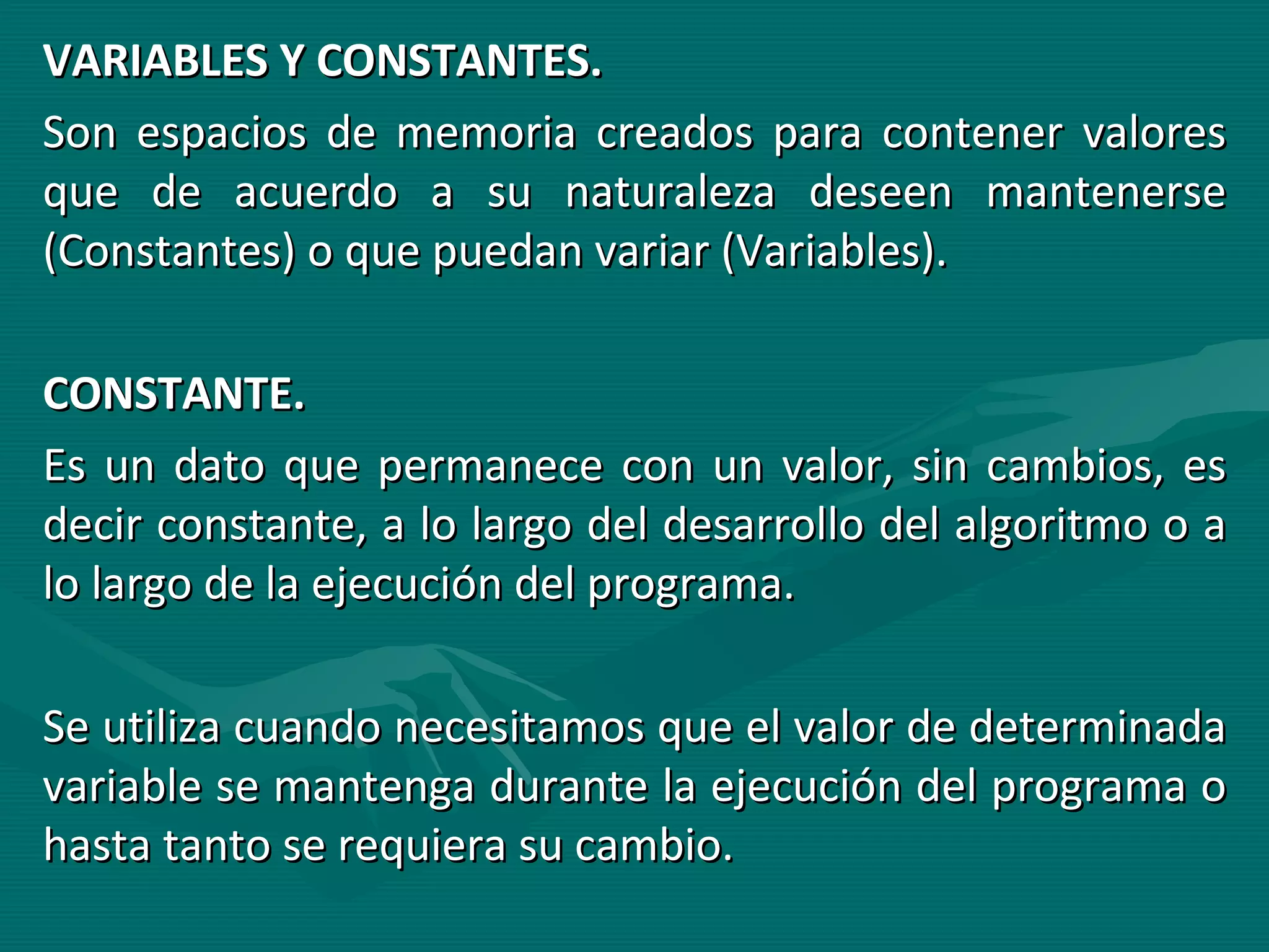VARIABLES Y CONSTANTES. Son espacios de memoria creados para contener valores que de acuerdo a su naturaleza deseen mantenerse (Constantes) o que puedan variar (Variables). CONSTANTE. Es un dato que permanece con un valor, sin cambios, es decir constante, a lo largo del desarrollo del algoritmo o a lo largo de la ejecución del programa. Se utiliza cuando necesitamos que el valor de determinada variable se mantenga durante la ejecución del programa o hasta tanto se requiera su cambio. 