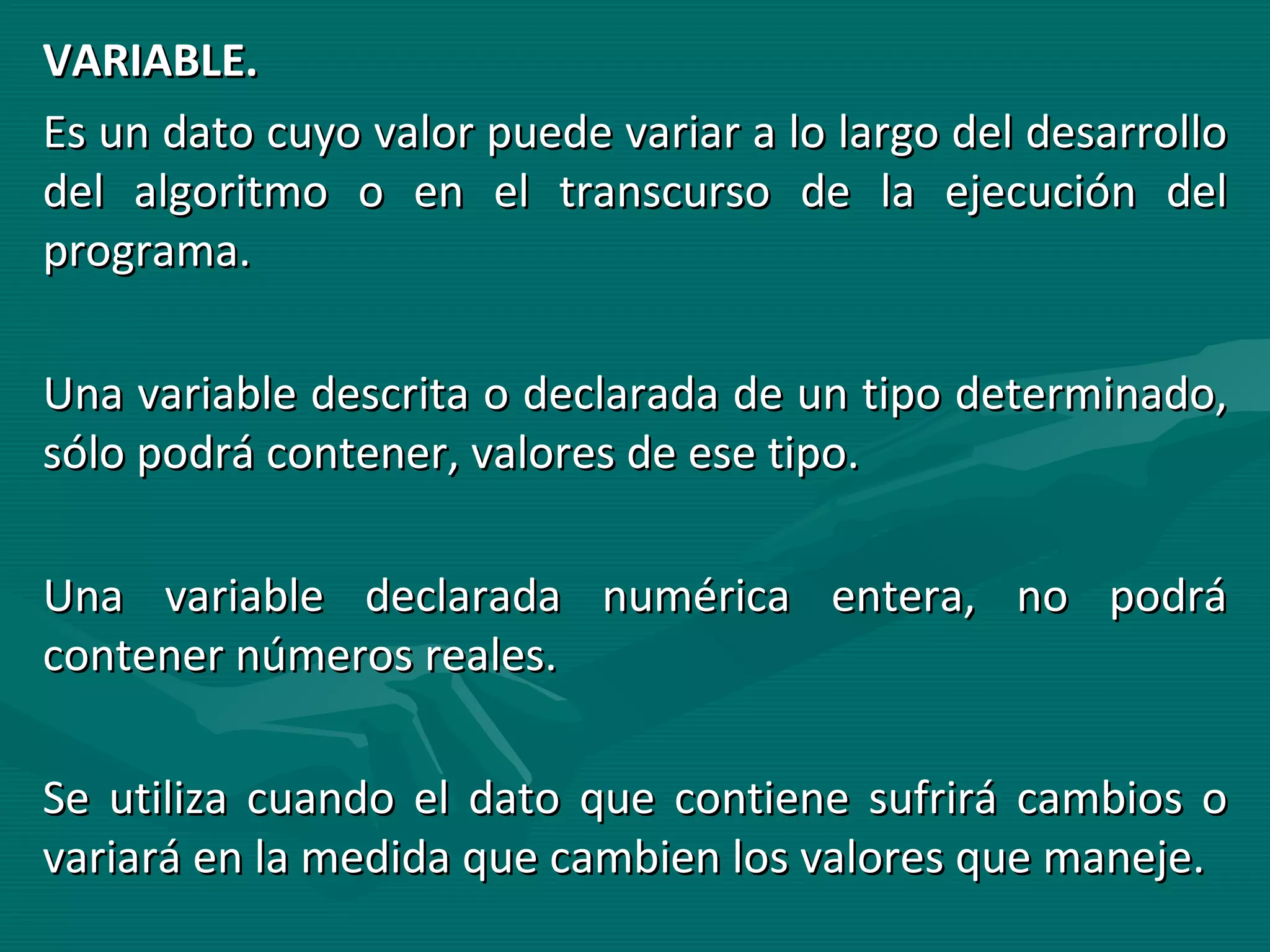 VARIABLE. Es un dato cuyo valor puede variar a lo largo del desarrollo del algoritmo o en el transcurso de la ejecución del programa. Una variable descrita o declarada de un tipo determinado, sólo podrá contener, valores de ese tipo. Una variable declarada numérica entera, no podrá contener números reales. Se utiliza cuando el dato que contiene sufrirá cambios o variará en la medida que cambien los valores que maneje. 