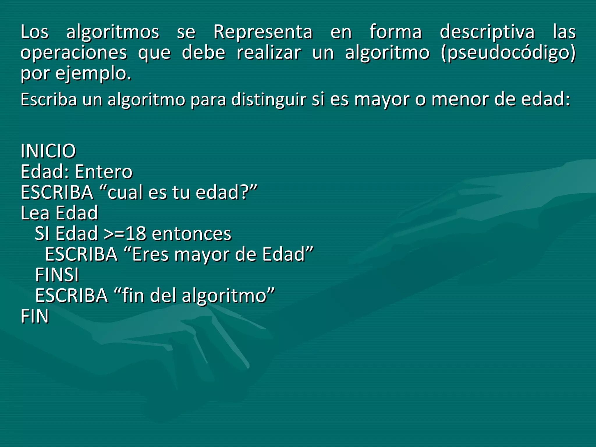 Los algoritmos se Representa en forma descriptiva las operaciones que debe realizar un algoritmo (pseudocódigo) por ejemplo. Escriba un algoritmo para distinguir  si es mayor o menor de edad: INICIO  Edad: Entero  ESCRIBA “cual es tu edad?”  Lea Edad     SI Edad >=18 entonces    ESCRIBA “Eres mayor de Edad”     FINSI    ESCRIBA “fin del algoritmo”  FIN  