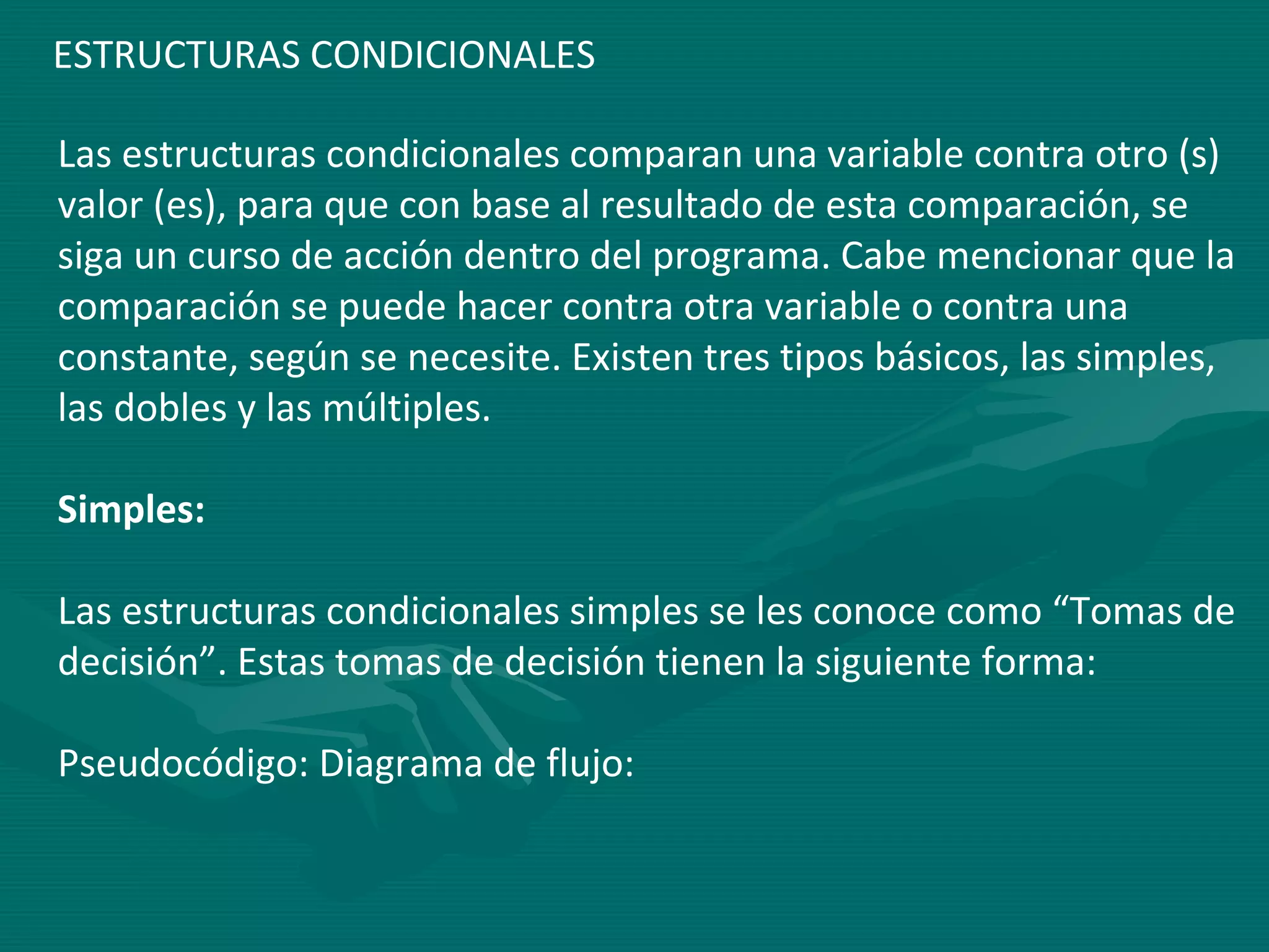 Las estructuras condicionales comparan una variable contra otro (s) valor (es), para que con base al resultado de esta comparación, se siga un curso de acción dentro del programa. Cabe mencionar que la comparación se puede hacer contra otra variable o contra una constante, según se necesite. Existen tres tipos básicos, las simples, las dobles y las múltiples.  Simples:   Las estructuras condicionales simples se les conoce como “Tomas de decisión”. Estas tomas de decisión tienen la siguiente forma:  Pseudocódigo: Diagrama de flujo:  ESTRUCTURAS CONDICIONALES 