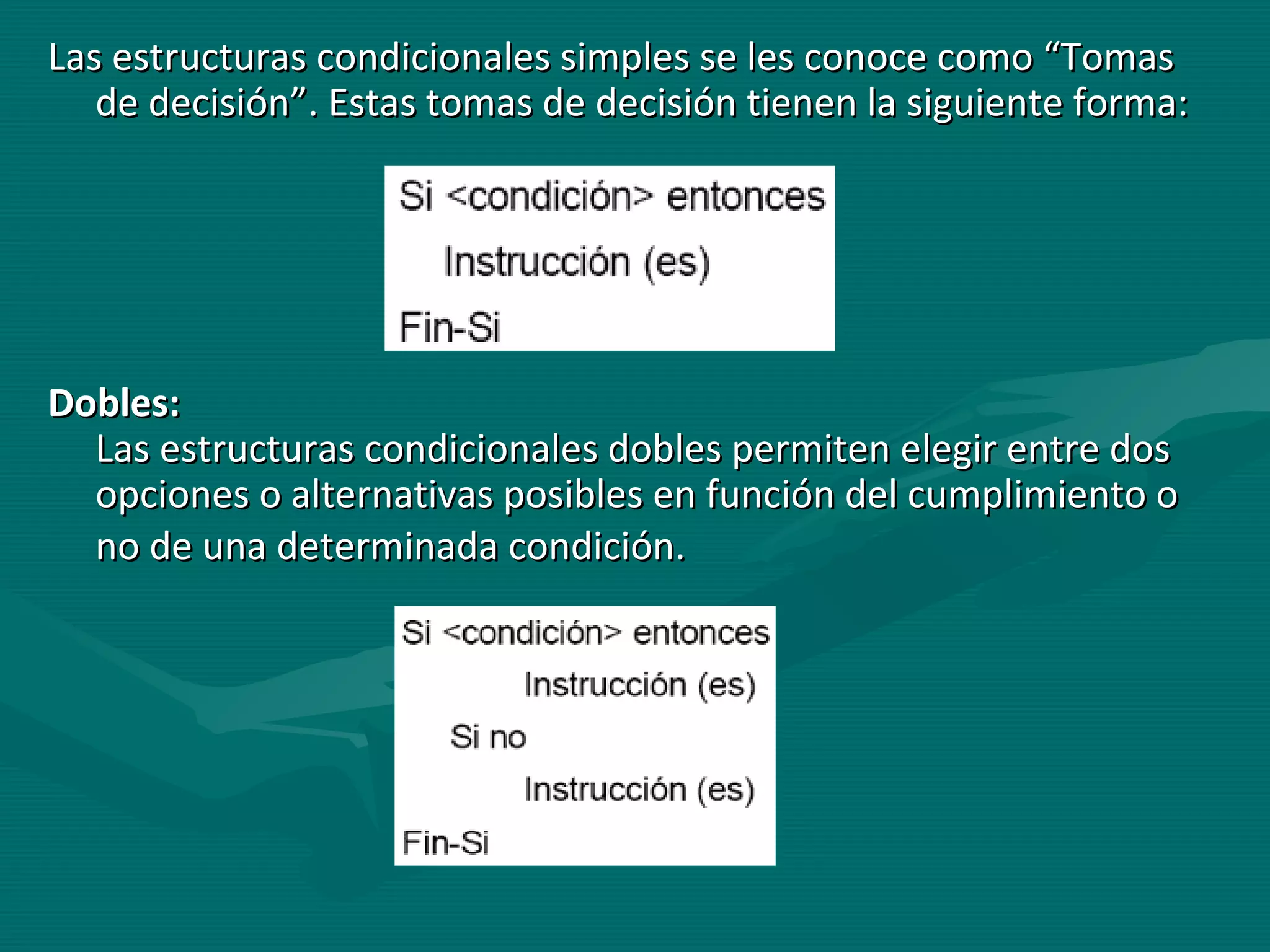 Las estructuras condicionales simples se les conoce como “Tomas de decisión”. Estas tomas de decisión tienen la siguiente forma:  Dobles:   Las estructuras condicionales dobles permiten elegir entre dos opciones o alternativas posibles en función del cumplimiento o no de una determinada condición.   