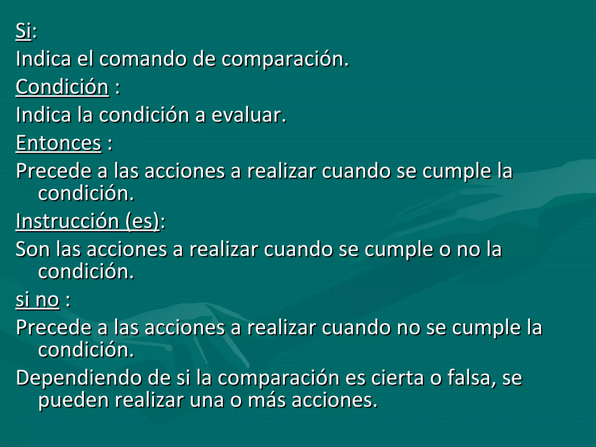 Si : Indica el comando de comparación.  Condición  : Indica la condición a evaluar. Entonces  : Precede a las acciones a realizar cuando se cumple la condición. Instrucción (es) : Son las acciones a realizar cuando se cumple o no la condición. si no  : Precede a las acciones a realizar cuando no se cumple la condición. Dependiendo de si la comparación es cierta o falsa, se pueden realizar una o más acciones.  