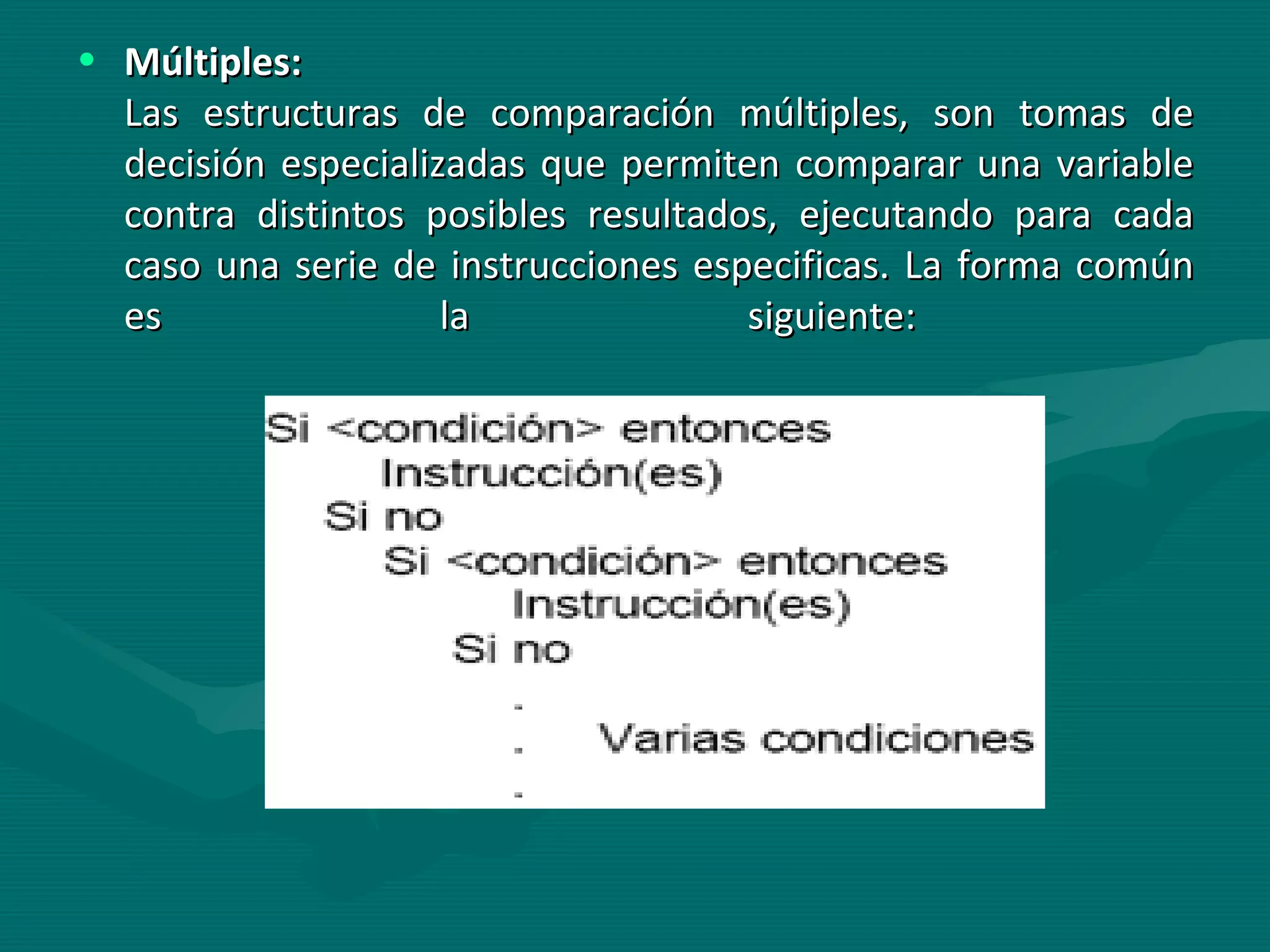 Múltiples:   Las estructuras de comparación múltiples, son tomas de decisión especializadas que permiten comparar una variable contra distintos posibles resultados, ejecutando para cada caso una serie de instrucciones especificas. La forma común es la siguiente:  