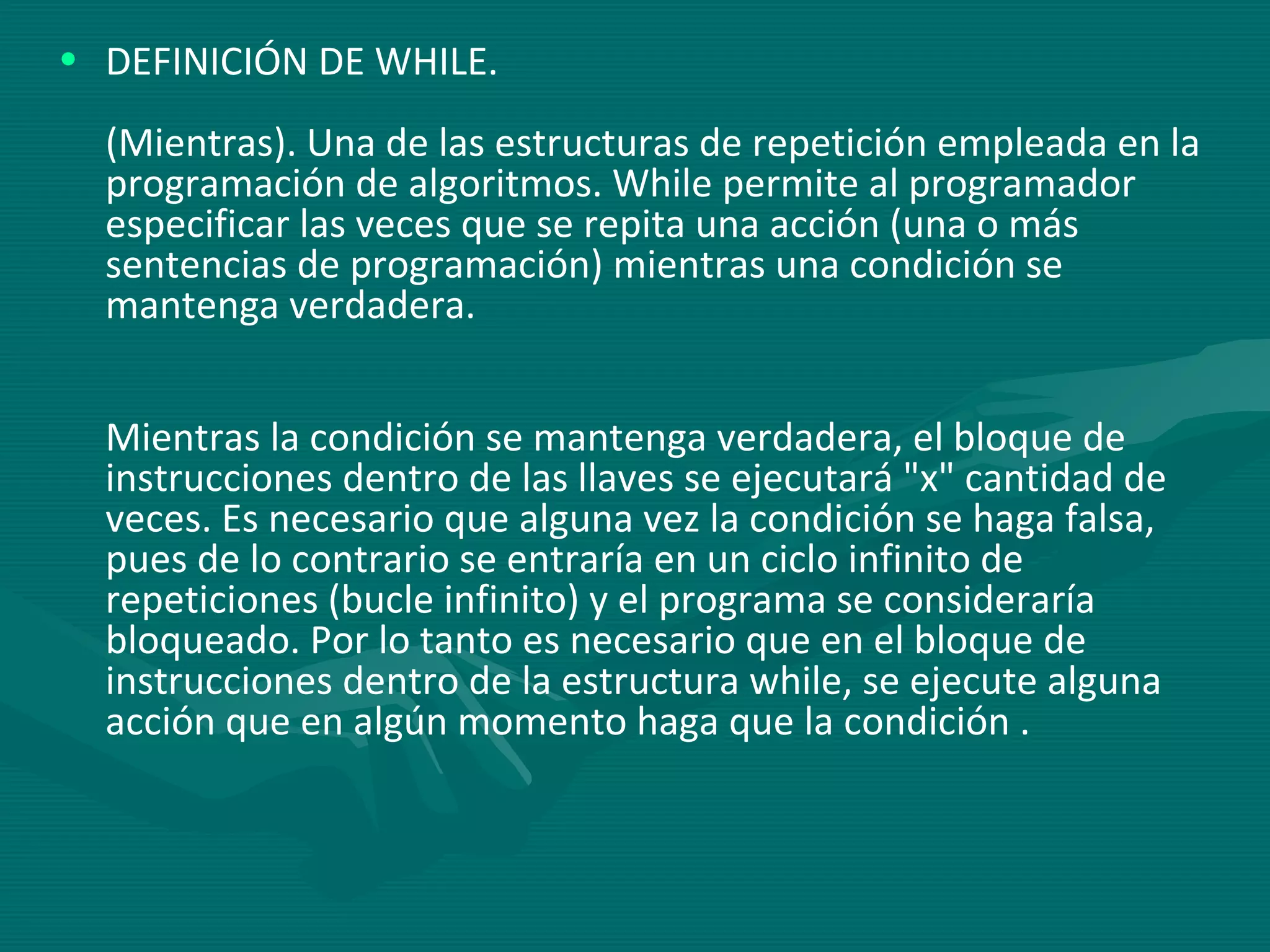 DEFINICIÓN DE WHILE. (Mientras). Una de las estructuras de repetición empleada en la programación de algoritmos. While permite al programador especificar las veces que se repita una acción (una o más sentencias de programación) mientras una condición se mantenga verdadera.  Mientras la condición se mantenga verdadera, el bloque de instrucciones dentro de las llaves se ejecutará "x" cantidad de veces. Es necesario que alguna vez la condición se haga falsa, pues de lo contrario se entraría en un ciclo infinito de repeticiones (bucle infinito) y el programa se consideraría bloqueado. Por lo tanto es necesario que en el bloque de instrucciones dentro de la estructura while, se ejecute alguna acción que en algún momento haga que la condición . 