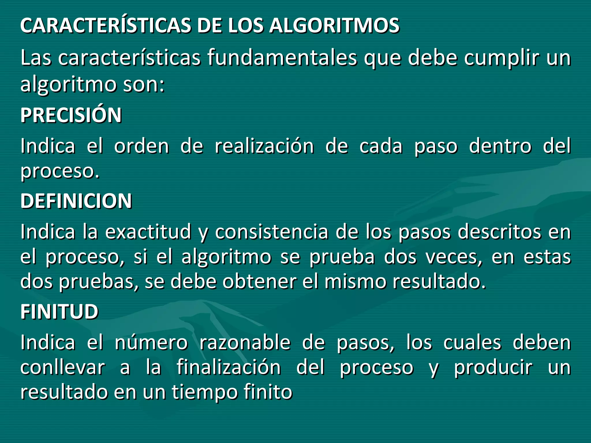 CARACTERÍSTICAS DE LOS ALGORITMOS Las características fundamentales que debe cumplir un algoritmo son: PRECISIÓN Indica el orden de realización de cada paso dentro del proceso. DEFINICION Indica la exactitud y consistencia de los pasos descritos en el proceso, si el algoritmo se prueba dos veces, en estas dos pruebas, se debe obtener el mismo resultado. FINITUD Indica el número razonable de pasos, los cuales deben conllevar a la finalización del proceso y producir un resultado en un tiempo finito 