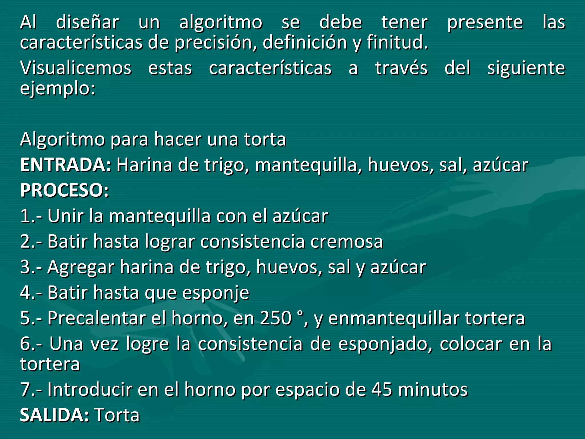 Al diseñar un algoritmo se debe tener presente las características de precisión, definición y finitud. Visualicemos estas características a través del siguiente ejemplo: Algoritmo para hacer una torta ENTRADA:  Harina de trigo, mantequilla, huevos, sal, azúcar PROCESO:   1.- Unir la mantequilla con el azúcar 2.- Batir hasta lograr consistencia cremosa 3.- Agregar harina de trigo, huevos, sal y azúcar 4.- Batir hasta que esponje 5.- Precalentar el horno, en 250 °, y enmantequillar tortera 6.- Una vez logre la consistencia de esponjado, colocar en la  tortera 7.- Introducir en el horno por espacio de 45 minutos SALIDA:  Torta 