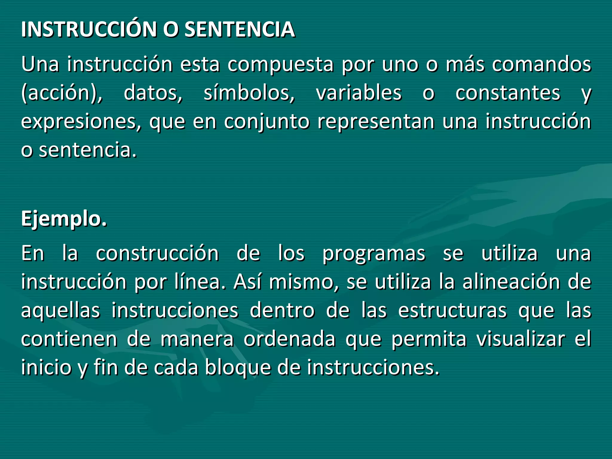 INSTRUCCIÓN O SENTENCIA Una instrucción esta compuesta por uno o más comandos (acción), datos, símbolos, variables o constantes y expresiones, que en conjunto representan una instrucción o sentencia. Ejemplo.  En la construcción de los programas se utiliza una instrucción por línea. Así mismo, se utiliza la alineación de aquellas instrucciones dentro de las estructuras que las contienen de manera ordenada que permita visualizar el inicio y fin de cada bloque de instrucciones. 