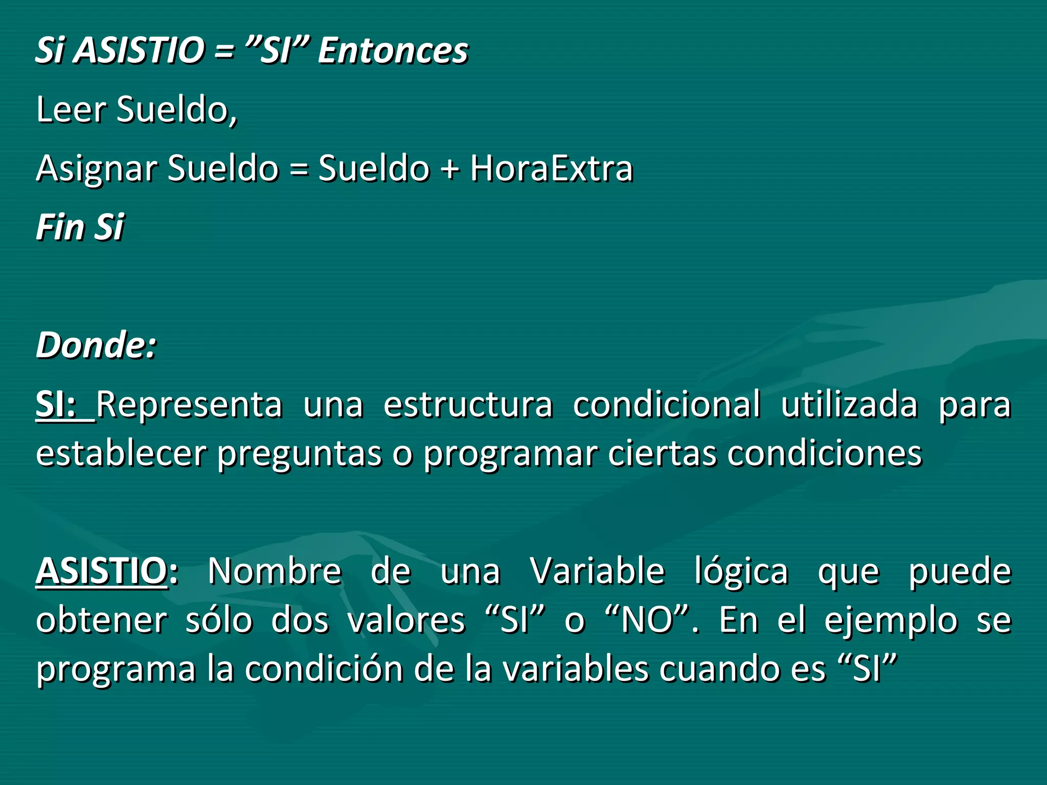 Si ASISTIO = ”SI” Entonces Leer Sueldo, Asignar Sueldo = Sueldo + HoraExtra Fin Si Donde: SI:  Representa una estructura condicional utilizada para establecer preguntas o programar ciertas condiciones ASISTIO :  Nombre de una Variable lógica que puede obtener sólo dos valores “SI” o “NO”. En el ejemplo se programa la condición de la variables cuando es “SI” 