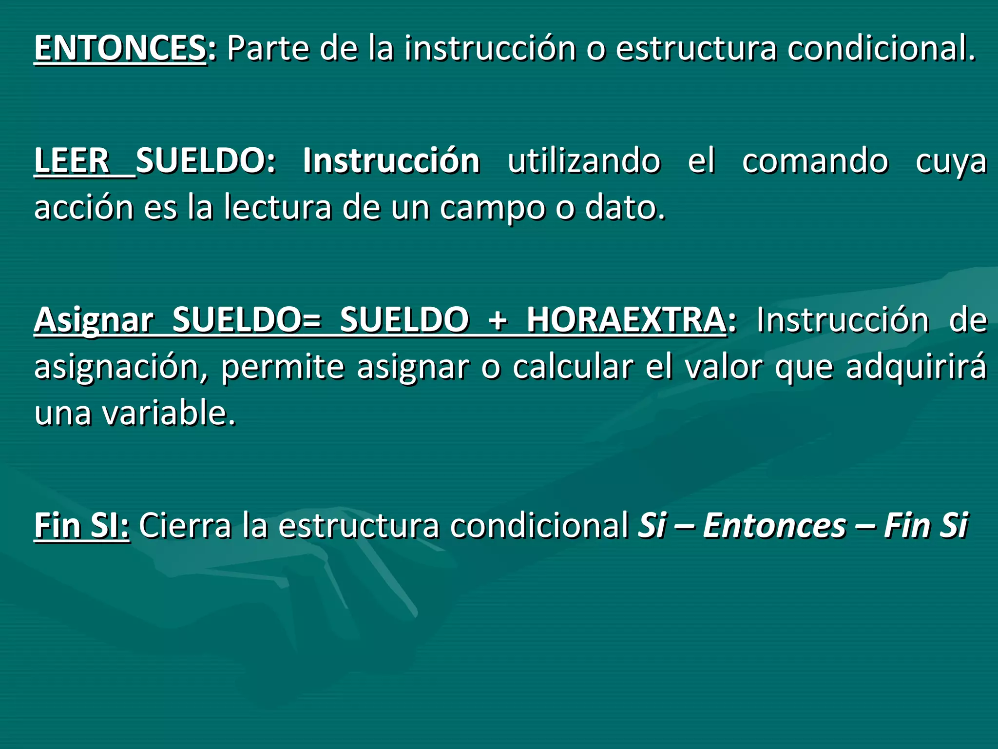ENTONCES :  Parte de la instrucción o estructura condicional. LEER  SUELDO: Instrucción  utilizando el comando cuya acción es la lectura de un campo o dato. Asignar SUELDO= SUELDO + HORAEXTRA :  Instrucción de asignación, permite asignar o calcular el valor que adquirirá una variable. Fin SI:   Cierra la estructura condicional  Si – Entonces – Fin Si 
