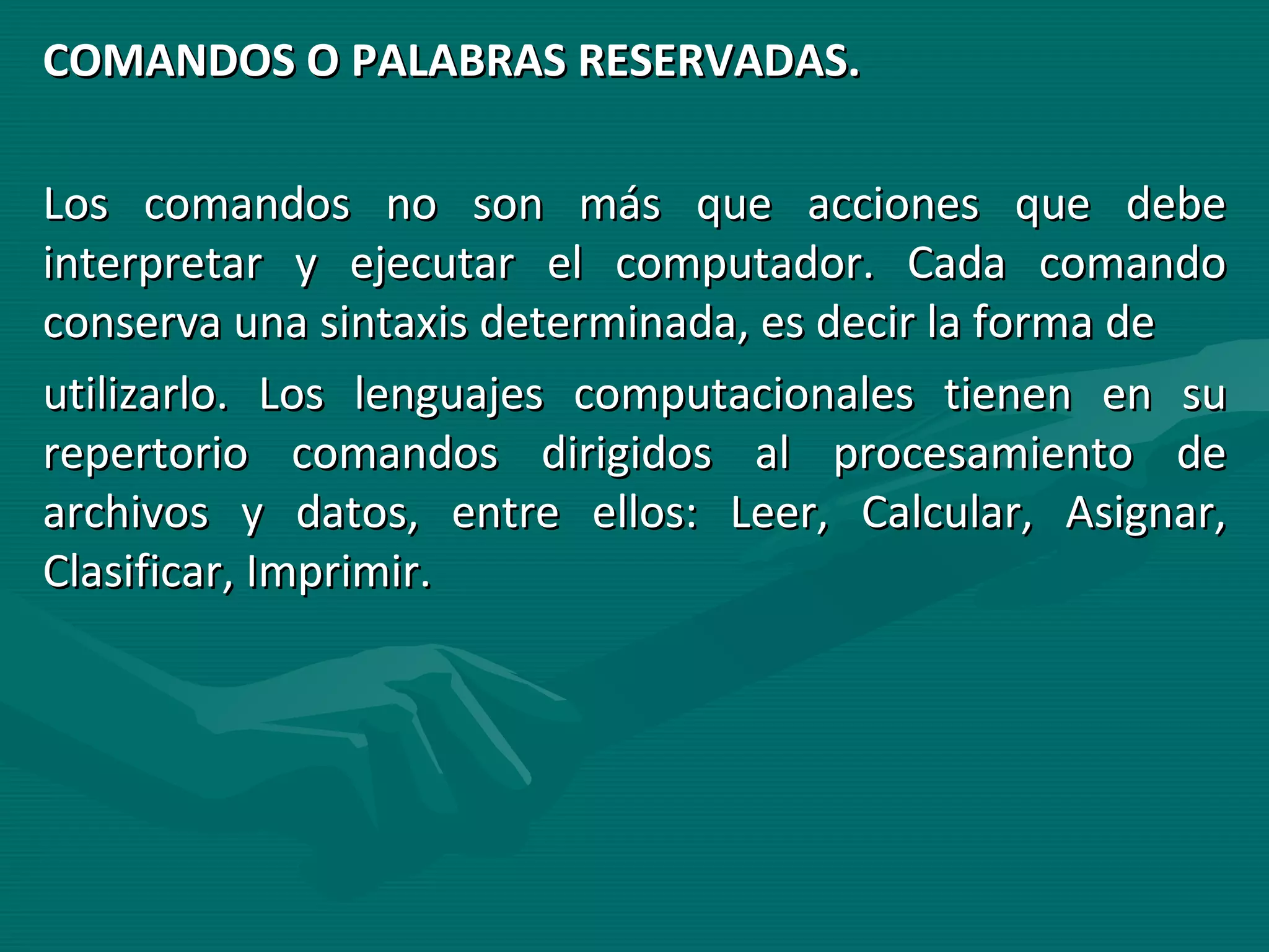 COMANDOS O PALABRAS RESERVADAS. Los comandos no son más que acciones que debe interpretar y ejecutar el computador. Cada comando conserva una sintaxis determinada, es decir la forma de utilizarlo. Los lenguajes computacionales tienen en su repertorio comandos dirigidos al procesamiento de archivos y datos, entre ellos: Leer, Calcular, Asignar, Clasificar, Imprimir. 