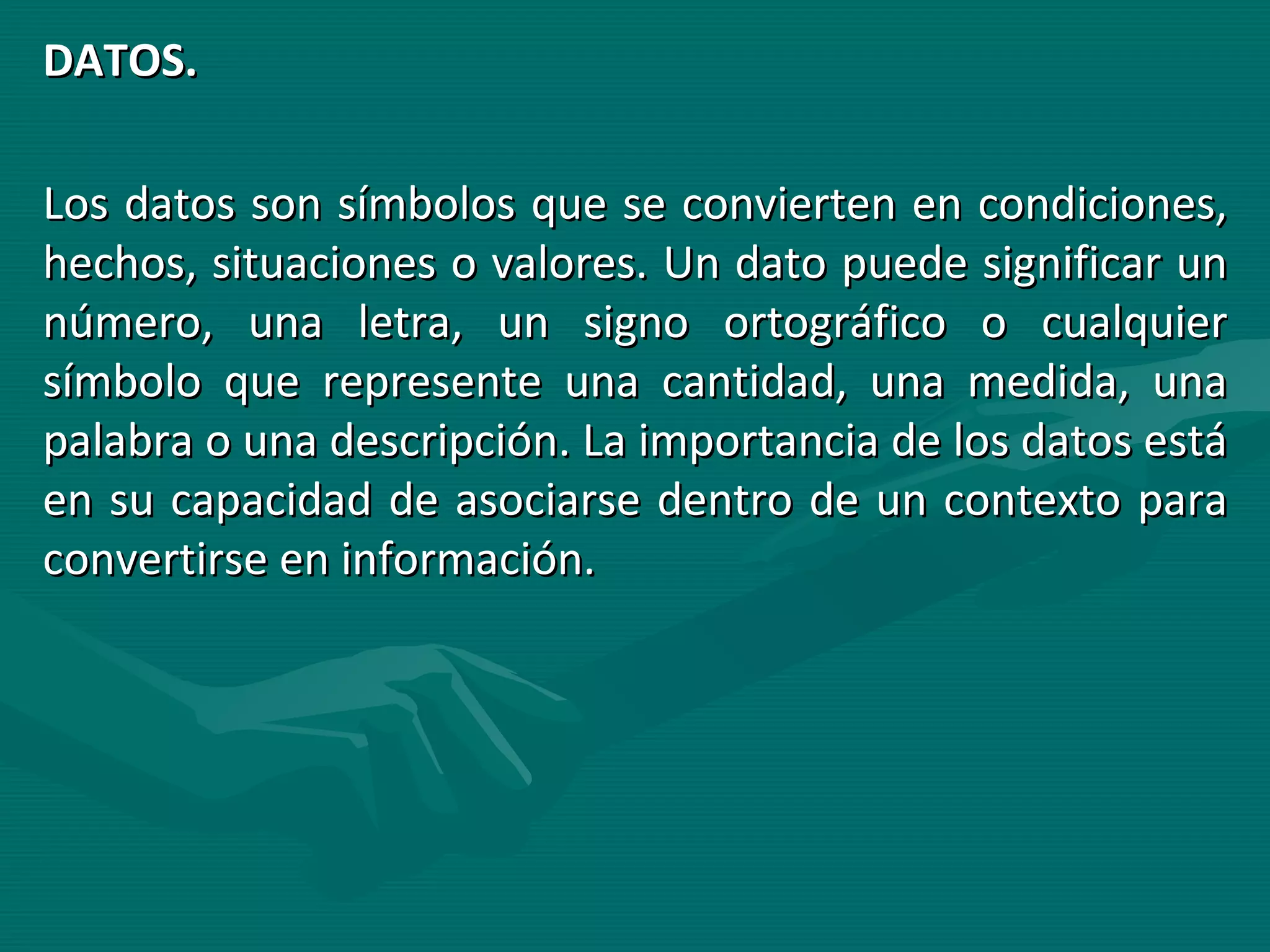 DATOS. Los datos son símbolos que se convierten en condiciones, hechos, situaciones o valores. Un dato puede significar un número, una letra, un signo ortográfico o cualquier símbolo que represente una cantidad, una medida, una palabra o una descripción. La importancia de los datos está en su capacidad de asociarse dentro de un contexto para convertirse en información. 