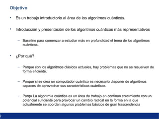 2
Objetivo
 Es un trabajo introductorio al área de los algoritmos cuánticos.
 Introducción y presentación de los algoritmos cuánticos más representativos
– Baseline para comenzar a estudiar más en profundidad el tema de los algoritmos
cuánticos.
 ¿Por qué?
– Porque con los algoritmos clásicos actuales, hay problemas que no se resuelven de
forma eficiente.
– Porque si se crea un computador cuántico es necesario disponer de algoritmos
capaces de aprovechar sus características cuánticas.
– Porqu La algoritmia cuántica es un área de trabajo en continuo crecimiento con un
potencial suficiente para provocar un cambio radical en la forma en la que
actualmente se abordan algunos problemas básicos de gran trascendencia
 