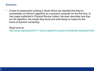 22
Avances
 A team of researchers working in South Africa has reported that they've
successfully run Simon's algorithm on a quantum computer for the first time. In
their paper published in Physical Review Letters, the team describes how they
ran the algorithm, the results they found and what doing so means for the
future of quantum computing.
Read more at:
http://phys.org/news/2014-11-simon-algorithm-quantum-timefaster-standard.html#
 