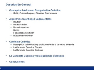 3
Descripción General
 Conceptos básicos en Computación Cuántica
– Qubit, Puertas Lógicas, Circuitos, Operaciones
 Algoritmos Cuánticos Fundamentales
– Deutsch
– Deutsch-Josza
– Berstein-Varizani
– Simon
– Factorización de Shor
– Búsqueda de Grover
 Caminata Cuántica
– Descripción del concepto y evolución desde la caminata aleatoria
– La Caminata Cuántica Discreta
– La Caminata Cuántica Continua
 La Caminata Cuántica y los algoritmos cuánticos
 Conclusiones
 