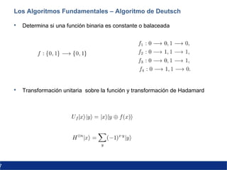 7
Los Algoritmos Fundamentales – Algoritmo de Deutsch
 Determina si una función binaria es constante o balaceada
 Transformación unitaria sobre la función y transformación de Hadamard
 