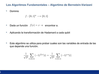9
Los Algoritmos Fundamentales – Algortimo de Bernstein-Varizani
 Dominio
 Dada un función encontrar a.
 Aplicando la transformación de Hadamard a cada qubit
 Este algoritmo se utiliza para probar cuales son las variables de entrada de las
que depende una función.
 