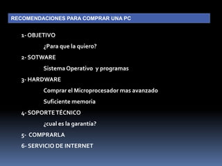 RECOMENDACIONES PARA COMPRAR UNA PC1- OBJETIVO	¿Para que la quiero?2- SOTWARE	Sistema Operativo  y programas3- HARDWARE	Comprar el Microprocesador mas avanzado	Suficiente memoria4- SOPORTE TÉCNICO	¿cual es la garantía?5-  COMPRARLA6- SERVICIO DE INTERNET 