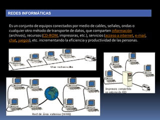 REDES INFORMÁTICASEs un conjunto de equipos conectados por medio de cables, señales, ondas o cualquier otro método de transporte de datos, que comparten información (archivos), recursos (CD-ROM, impresoras, etc.), servicios (acceso a internet, e-mail, chat, juegos), etc. incrementando la eficiencia y productividad de las personas.