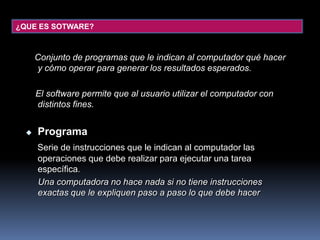 ¿QUE ES SOTWARE?Conjunto de programas que le indican al computador qué hacer y cómo operar para generar los resultados esperados.    El software permite que al usuario utilizar el computador con distintos fines.ProgramaSerie de instrucciones que le indican al computador las operaciones que debe realizar para ejecutar una tarea específica.     Una computadora no hace nada si no tiene instrucciones exactas que le expliquen paso a paso lo que debe hacer