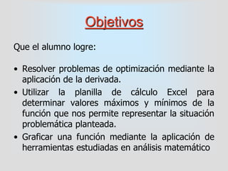 Objetivos
Que el alumno logre:
• Resolver problemas de optimización mediante la
aplicación de la derivada.
• Utilizar la p...