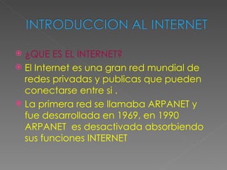  ¿QUE ES EL INTERNET?
 El Internet es una gran red mundial de
  redes privadas y publicas que pueden
  conectarse entre si .
 La primera red se llamaba ARPANET y
  fue desarrollada en 1969, en 1990
  ARPANET es desactivada absorbiendo
  sus funciones INTERNET
 