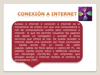 Acceso a internet o conexión a internet es el
mecanismo de enlace con que una computadora o
red de computadoras cuenta para conectarse a
internet lo que les permite visualizar las paginas
web desde un navegador y acceder a otros
servicios que ofrece la red. Se puede acceder a
internet desde una conexión por línea conmutada
, banda ancha fija (a través de cable
coaxial, cables de fibra óptica o cobre),WI FI, vía
satélite, banda ancha móvil y teléfonos celulares
con tecnología 2G/3G/4G. Las empresas que
otorgan acceso a Internet reciben el nombre de
proveedores (ISP).

 