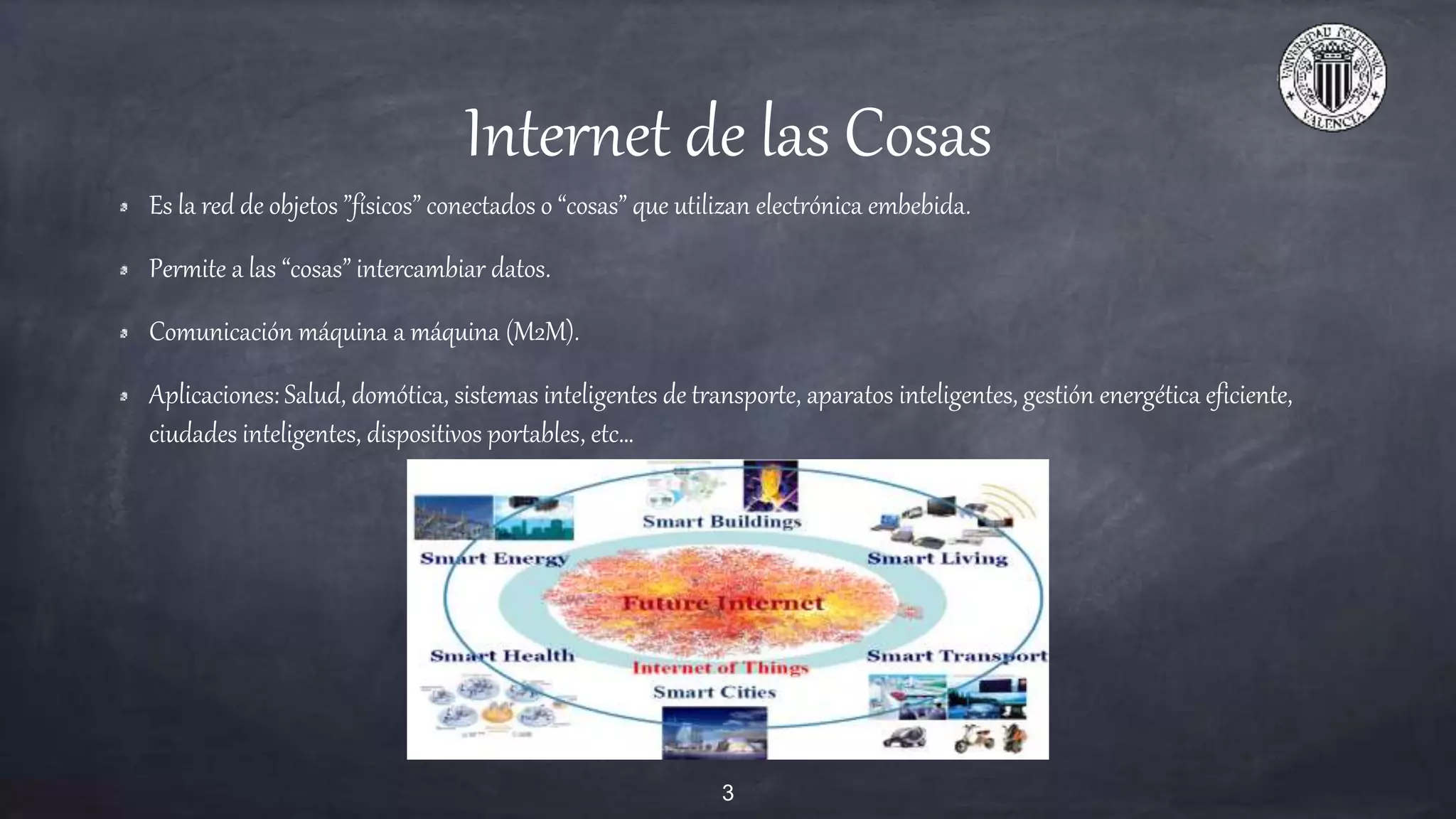 Internet de las Cosas
Es la red de objetos ”físicos” conectados o “cosas” que utilizan electrónica embebida.
Permite a las “cosas” intercambiar datos.
Comunicación máquina a máquina (M2M).
Aplicaciones: Salud, domótica, sistemas inteligentes de transporte, aparatos inteligentes, gestión energética eficiente,
ciudades inteligentes, dispositivos portables, etc…
3
 