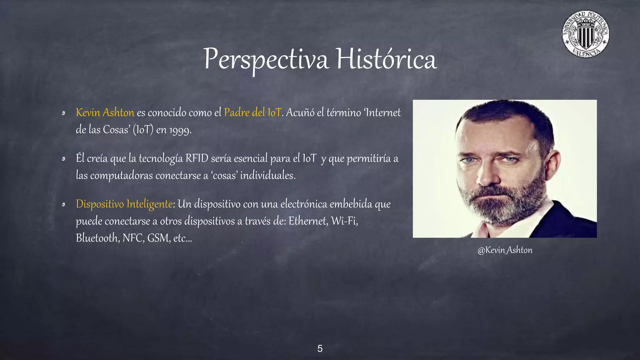 Perspectiva Histórica
Kevin Ashton es conocido como el Padre del IoT. Acuñó el término ‘Internet
de las Cosas’ (IoT) en 1999.
Él creía que la tecnología RFID sería esencial para el IoT y que permitiría a
las computadoras conectarse a ‘cosas’ individuales.
Dispositivo Inteligente: Un dispositivo con una electrónica embebida que
puede conectarse a otros dispositivos a través de: Ethernet, Wi-Fi,
Bluetooth, NFC, GSM, etc…
@Kevin_Ashton
5
 