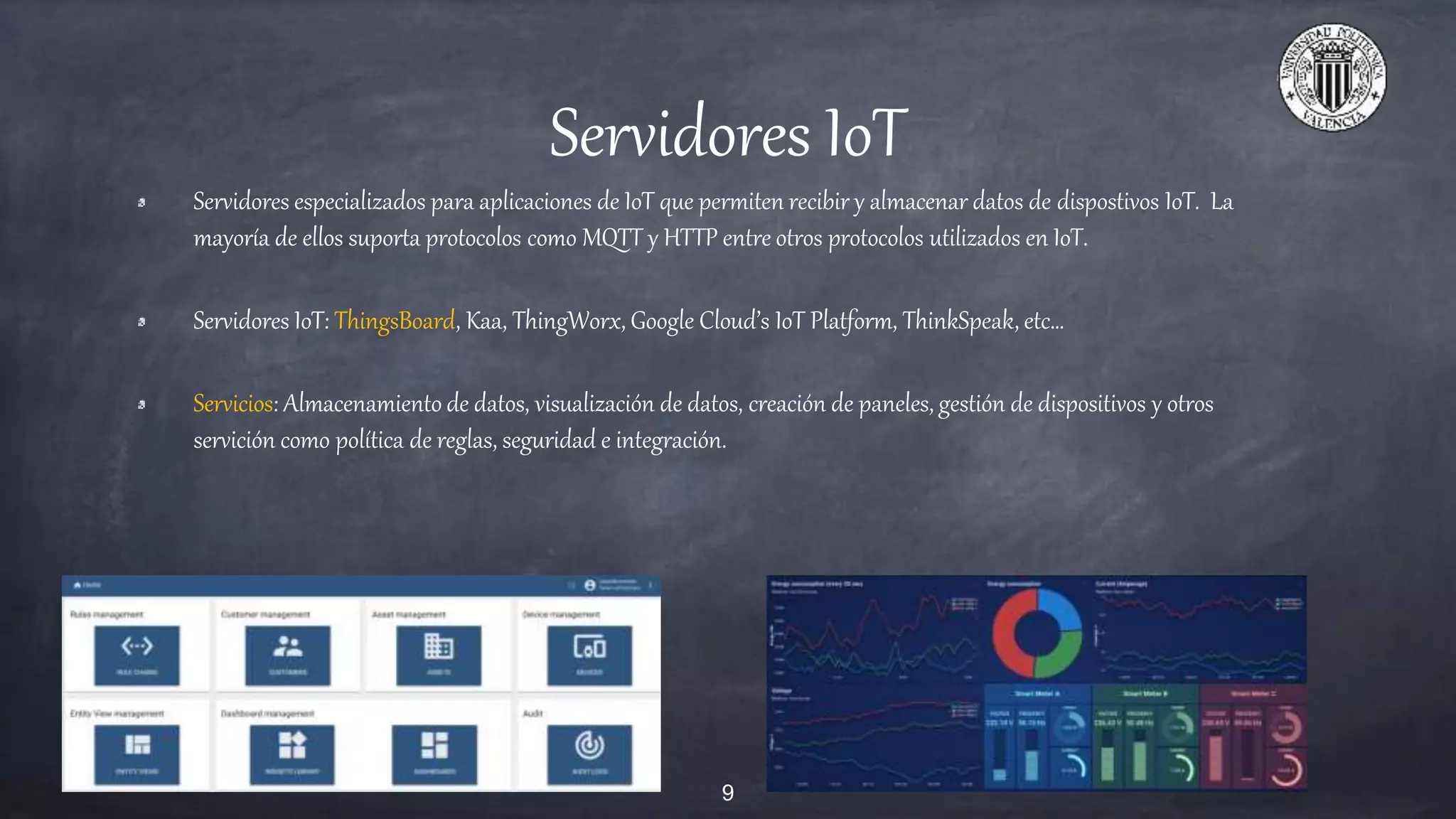 Servidores IoT
Servidores especializados para aplicaciones de IoT que permiten recibir y almacenar datos de dispostivos IoT. La
mayoría de ellos suporta protocolos como MQTT y HTTP entre otros protocolos utilizados en IoT.
Servidores IoT: ThingsBoard, Kaa, ThingWorx, Google Cloud’s IoT Platform, ThinkSpeak, etc…
Servicios: Almacenamiento de datos, visualización de datos, creación de paneles, gestión de dispositivos y otros
servición como política de reglas, seguridad e integración.
9
 