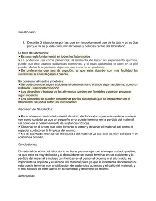 Cuestionario:


   1. Describe 3 situaciones por las que son importantes el uso de la bata y otras 3de
      porque no se puede consumir alimentos y bebidas dentro del laboratorio.

La bata de laboratorio:
►Es una regla fundamental en todos los laboratorios
►La podemos usa como protectora: al momento de hacer un experimento químico,
puede que esté usando sustancias corrosivas, y si esas sustancias te caen en la piel
pueden dañar tu organismo, digamos que es como un protector.
►De preferencia que sea de algodón, ya que este absorbe con más facilidad las
sustancias si estas llegaran a caerse.

No consumir alimentos y bebidas:
►Se pude provocar algún accidente si derramamos o tiramos algún accidente, como un
resbalón u una contaminación
►Los desechos o basura de los alimentos pueden ser famables y pueden provocar
algún incendio
►Los alimentos se pueden contaminar por las sustancias que se encuentran en el
laboratorio, se podía sufrir una intoxicación

Discusión de Resultados:

►Pude observar dentro del material de vidrio del laboratorio que este se debe manejar
con sumo cuidado ya que un pequeño error puede terminar en la perdida del material
así como en el derramamiento de sustancias tóxicas.
►Observe en el orden que debe llevarse al tomar y devolver el material, así como el
especial cuidado en la limpieza del mismo.
►Me di cuenta del manejo tan meticuloso del material ya que este es muy delicado y en
ocaciones costoso.

Conclusiones:

El material de vidrio del laboratorio se tiene que manejar con el mayor cuidado posible,
ya que este es muy delicado y al descuidarse se puede terminar en un accidente y la
perdida del material e incluso con heridas en el personal docente o el alumnado, es
importante la limpieza y el secado del material pues ya que la incorrecta elaboración de
esta puede terminar con cristalización de sustancias químicas y el daño del material, y
el mal secado de este caería en la humedad y deterioro del mismo.

Referencias
 