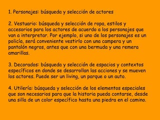 1. Personajes: búsqueda y selección de actores

2. Vestuario: búsqueda y selección de ropa, estilos y
accesorios para los actores de acuerdo a los personajes que
van a interpretar. Por ejemplo, si uno de los personajes es un
policía, será conveniente vestirlo con una campera y un
pantalón negros, antes que con una bermuda y una remera
amarillas.

3. Decorados: búsqueda y selección de espacios y contextos
específicos en donde se desarrollan las acciones y se mueven
los actores. Puede ser un living, un parque o un auto.

4. Utilería: búsqueda y selección de los elementos especiales
que son necesarios para que la historia pueda contarse, desde
una silla de un color específico hasta una piedra en el camino.
 