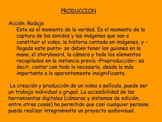 PRODUCCION

Acción. Rodaje
   Este es el momento de la verdad. Es el momento de la
   captura de los sonidos y las imágenes que van a
   constituir el video, la historia contada en imágenes, y –
   llegado este punto– se deben tener los guiones en la
   mano, el storyboard, la cámara y todo los elementos
   recopilados en la instancia previa –Preproducción–; es
   decir, contar con todo lo necesario, desde lo más
   importante a lo aparentemente insignificante.

 La creación y producción de un video o película, puede ser
un trabajo individual o grupal. La accesibilidad de las
herramientas digitales (cámaras y sistemas de edición,
entre otras cosas) ha permitido que casi cualquier persona
pueda realizar íntegramente un proyecto audiovisual.
 