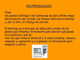POSTPRODUCCION

Final.
Se pueden distinguir dos instancias de esta última etapa
del proyecto: por un lado, las tareas relativas al montaje
y, por el otro, el trabajo de edición.

El montaje es el proceso de selección y orden de los
planos que filmamos. El momento para decidir qué queda
en la película y qué no.
Una vez que vimos el material y lo seleccionamos, vamos a
empezar a capturarlo y a organizar la información para
empezar a editar.
 