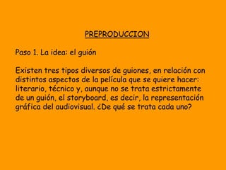 PREPRODUCCION

Paso 1. La idea: el guión

Existen tres tipos diversos de guiones, en relación con
distintos aspectos de la película que se quiere hacer:
literario, técnico y, aunque no se trata estrictamente
de un guión, el storyboard, es decir, la representación
gráfica del audiovisual. ¿De qué se trata cada uno?
 