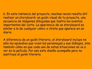 b. En esta instancia del proyecto, muchas veces resulta útil
realizar un storyboard: un guión visual de tu proyecto, una
secuencia de imágenes dibujadas que ilustra los eventos
importantes del corto. La apariencia de un storyboard es
similar a la de cualquier cómic o chiste que aparece en un
diario.

A diferencia de un guión literario, el storyboard incluye no
sólo los episodios que viven los personajes y sus diálogos, sino
también cómo es que cada una de estas situaciones se va a
ver en la película. Por eso este diseño acompaña pero no
sustituye al guión literario.
 