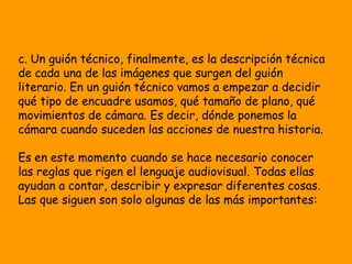 c. Un guión técnico, finalmente, es la descripción técnica
de cada una de las imágenes que surgen del guión
literario. En un guión técnico vamos a empezar a decidir
qué tipo de encuadre usamos, qué tamaño de plano, qué
movimientos de cámara. Es decir, dónde ponemos la
cámara cuando suceden las acciones de nuestra historia.

Es en este momento cuando se hace necesario conocer
las reglas que rigen el lenguaje audiovisual. Todas ellas
ayudan a contar, describir y expresar diferentes cosas.
Las que siguen son solo algunas de las más importantes:
 