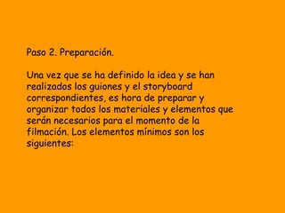 Paso 2. Preparación.

Una vez que se ha definido la idea y se han
realizados los guiones y el storyboard
correspondientes, es hora de preparar y
organizar todos los materiales y elementos que
serán necesarios para el momento de la
filmación. Los elementos mínimos son los
siguientes:
 