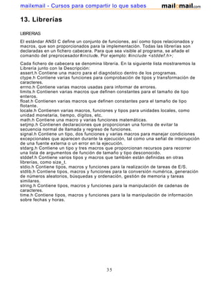 13. Librerías
LIBRERIAS
El estándar ANSI C define un conjunto de funciones, así como tipos relacionados y
macros, que son proporcionados para la implementación. Todas las librerías son
declaradas en un fichero cabecera. Para que sea visible al programa, se añade el
comando del preprocesador#include. Por ejemplo: #include <stddef.h>;
Cada fichero de cabecera se denomina librería. En la siguiente lista mostraremos la
Librería junto con la Descripción:
assert.h Contiene una macro para el diagnóstico dentro de los programas.
ctype.h Contiene varias funciones para comprobación de tipos y transformación de
caracteres.
errno.h Contiene varias macros usadas para informar de errores.
limits.h Contienen varias macros que definen constantes para el tamaño de tipo
enteros.
float.h Contienen varias macros que definen constantes para el tamaño de tipo
flotante.
locale.h Contienen varias macros, funciones y tipos para unidades locales, como
unidad monetaria, tiempo, dígitos, etc.
math.h Contiene una macro y varias funciones matemáticas.
setjmp.h Contienen declaraciones que proporcionan una forma de evitar la
secuencia normal de llamada y regreso de funciones.
signal.h Contiene un tipo, dos funciones y varias macros para manejar condiciones
excepcionales que aparecen durante la ejecución, tal como una señal de interrupción
de una fuente externa o un error en la ejecución.
stdarg.h Contiene un tipo y tres macros que proporcionan recursos para recorrer
una lista de argumentos de función de tamaño y tipo desconocido.
stddef.h Contiene varios tipos y macros que también están definidas en otras
librerías, como size_t.
stdio.h Contiene tipos, macros y funciones para la realización de tareas de E/S.
stdlib.h Contiene tipos, macros y funciones para la conversión numérica, generación
de números aleatorios, búsquedas y ordenación, gestión de memoria y tareas
similares.
string.h Contiene tipos, macros y funciones para la manipulación de cadenas de
caracteres.
time.h Contiene tipos, macros y funciones para la la manipulación de información
sobre fechas y horas.
35
mailxmail - Cursos para compartir lo que sabes
 
